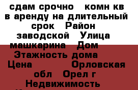 сдам срочно 1 комн.кв в аренду на длительный срок › Район ­ заводской › Улица ­ машкарина › Дом ­ 20 › Этажность дома ­ 7 › Цена ­ 8 000 - Орловская обл., Орел г. Недвижимость » Квартиры аренда   . Орловская обл.,Орел г.